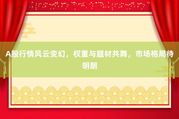 A股行情风云变幻，权重与题材共舞，市场格局待明朗