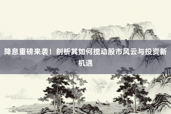 降息重磅来袭！剖析其如何搅动股市风云与投资新机遇