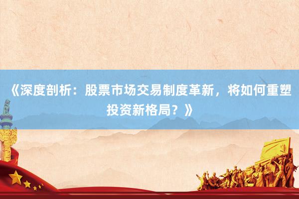 《深度剖析：股票市场交易制度革新，将如何重塑投资新格局？》