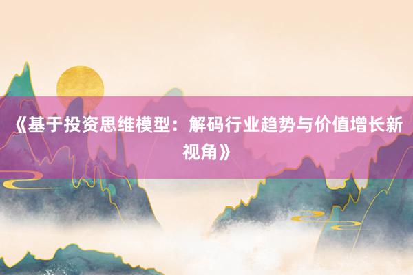 《基于投资思维模型：解码行业趋势与价值增长新视角》