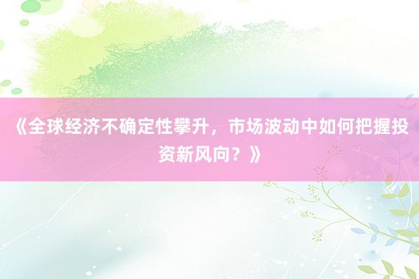 《全球经济不确定性攀升，市场波动中如何把握投资新风向？》