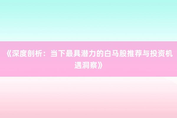 《深度剖析：当下最具潜力的白马股推荐与投资机遇洞察》
