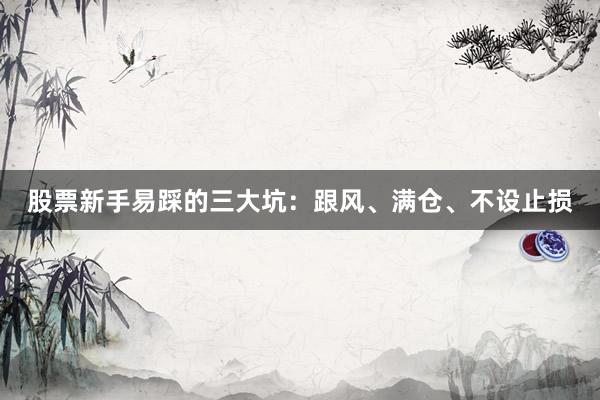 股票新手易踩的三大坑：跟风、满仓、不设止损
