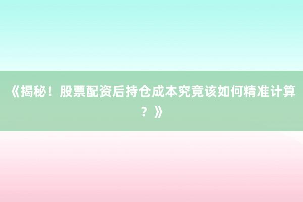 《揭秘！股票配资后持仓成本究竟该如何精准计算？》
