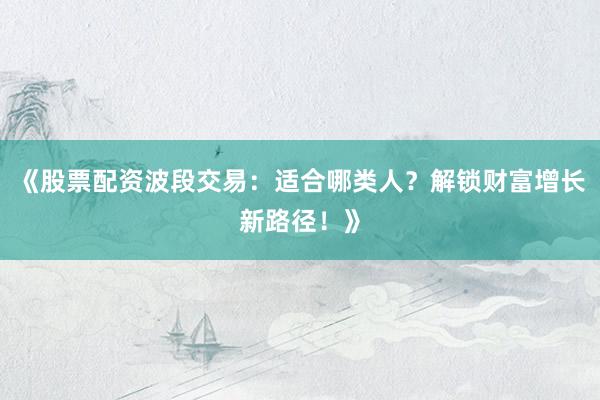 《股票配资波段交易：适合哪类人？解锁财富增长新路径！》