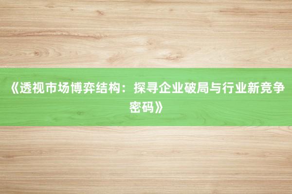 《透视市场博弈结构：探寻企业破局与行业新竞争密码》