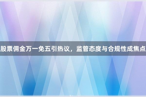 股票佣金万一免五引热议，监管态度与合规性成焦点