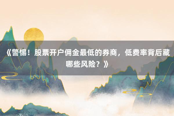 《警惕！股票开户佣金最低的券商，低费率背后藏哪些风险？》