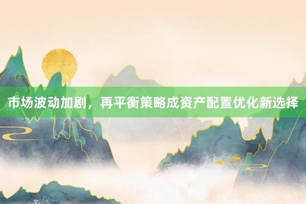 市场波动加剧，再平衡策略成资产配置优化新选择