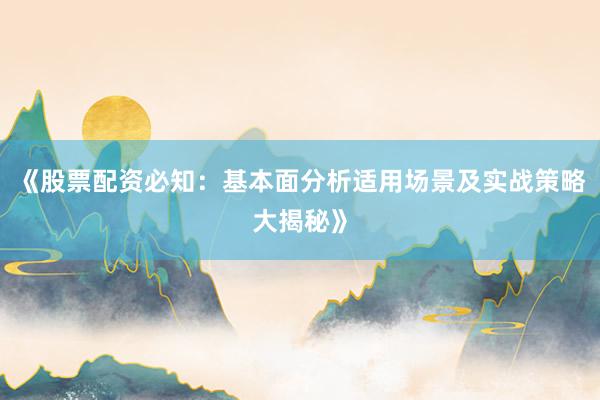 《股票配资必知：基本面分析适用场景及实战策略大揭秘》