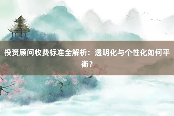 投资顾问收费标准全解析：透明化与个性化如何平衡？