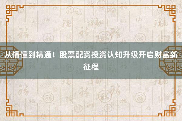 从懵懂到精通！股票配资投资认知升级开启财富新征程
