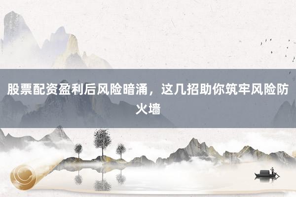 股票配资盈利后风险暗涌，这几招助你筑牢风险防火墙
