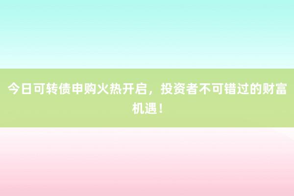 今日可转债申购火热开启，投资者不可错过的财富机遇！