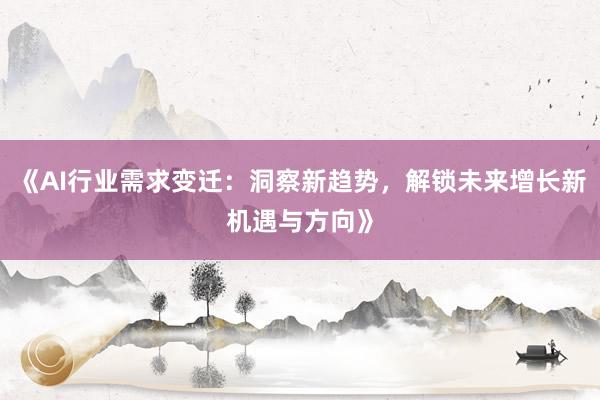 《AI行业需求变迁：洞察新趋势，解锁未来增长新机遇与方向》