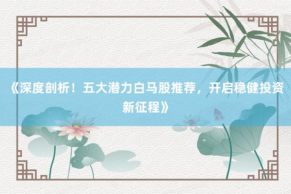 《深度剖析！五大潜力白马股推荐，开启稳健投资新征程》