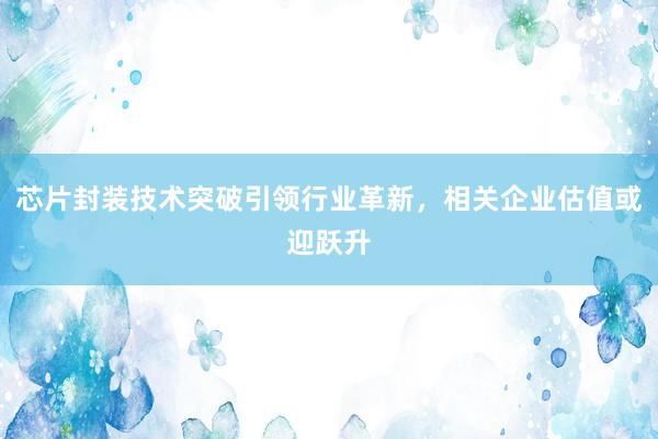 芯片封装技术突破引领行业革新，相关企业估值或迎跃升