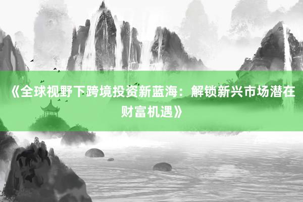 《全球视野下跨境投资新蓝海：解锁新兴市场潜在财富机遇》