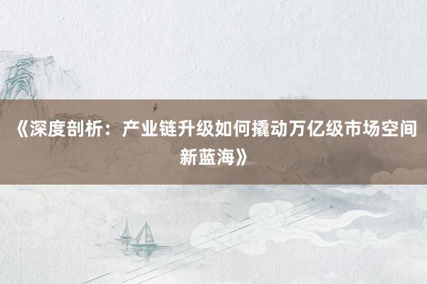 《深度剖析：产业链升级如何撬动万亿级市场空间新蓝海》