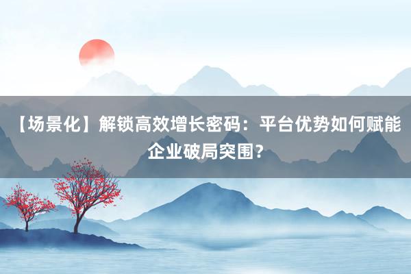 【场景化】解锁高效增长密码：平台优势如何赋能企业破局突围？