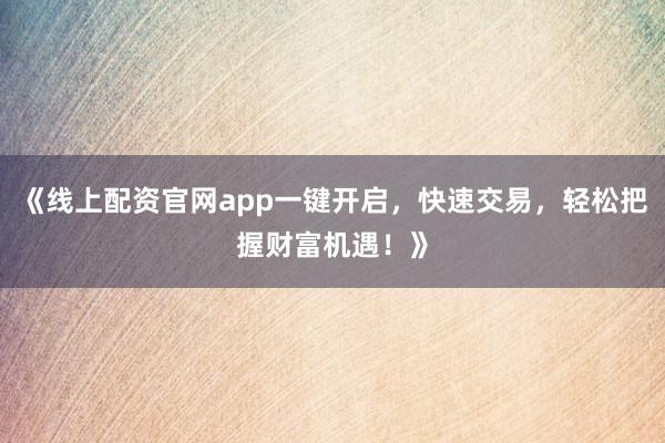 《线上配资官网app一键开启,快速交易,轻松把握财富机遇!》