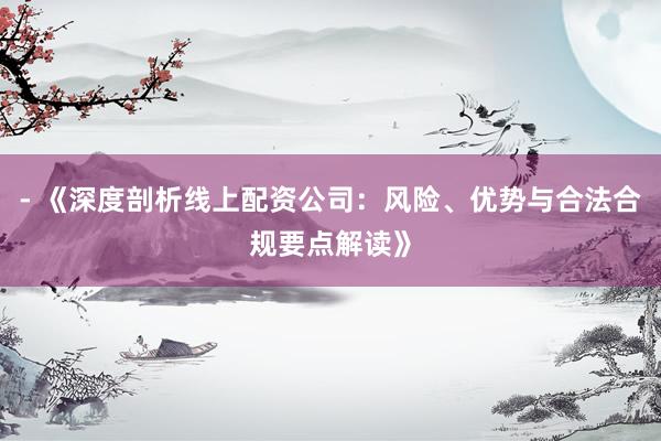 - 《深度剖析线上配资公司：风险、优势与合法合规要点解读》