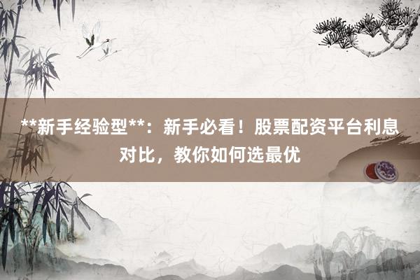 **新手经验型**：新手必看！股票配资平台利息对比，教你如何选最优