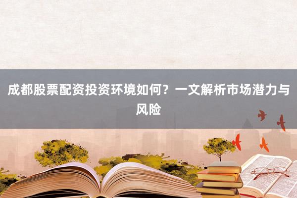 成都股票配资投资环境如何？一文解析市场潜力与风险