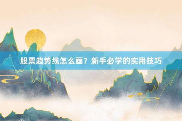 股票趋势线怎么画?新手必学的实用技巧