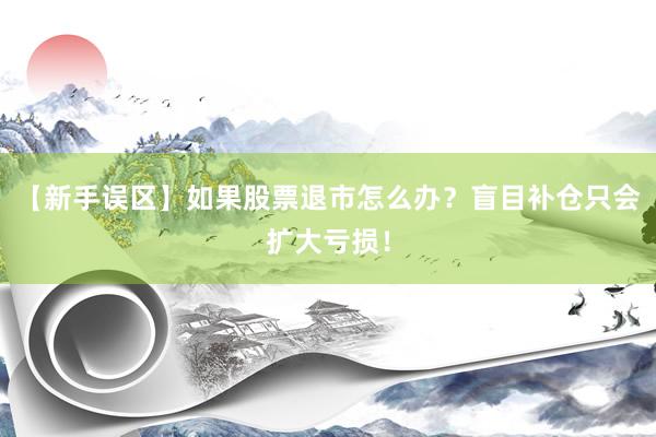 【新手误区】如果股票退市怎么办？盲目补仓只会扩大亏损！