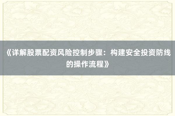 《详解股票配资风险控制步骤：构建安全投资防线的操作流程》