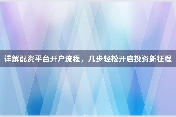 详解配资平台开户流程，几步轻松开启投资新征程