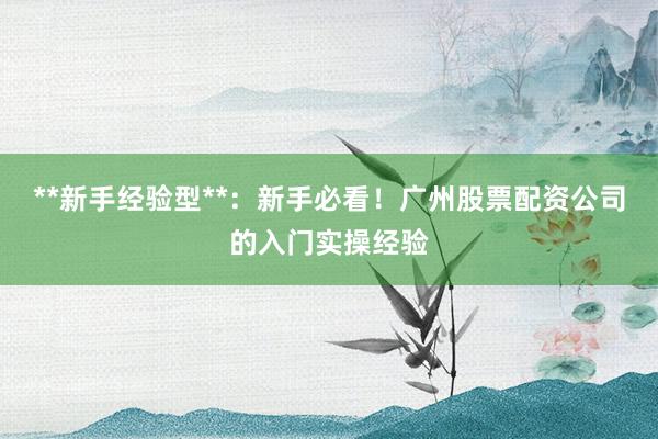 **新手经验型**：新手必看！广州股票配资公司的入门实操经验