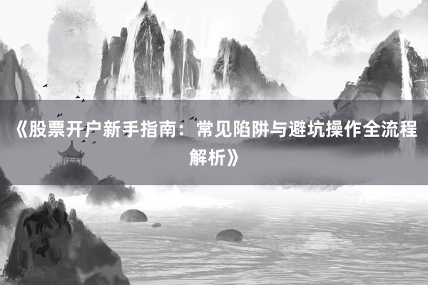 《股票开户新手指南：常见陷阱与避坑操作全流程解析》