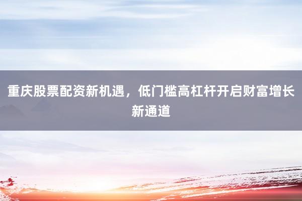 重庆股票配资新机遇，低门槛高杠杆开启财富增长新通道