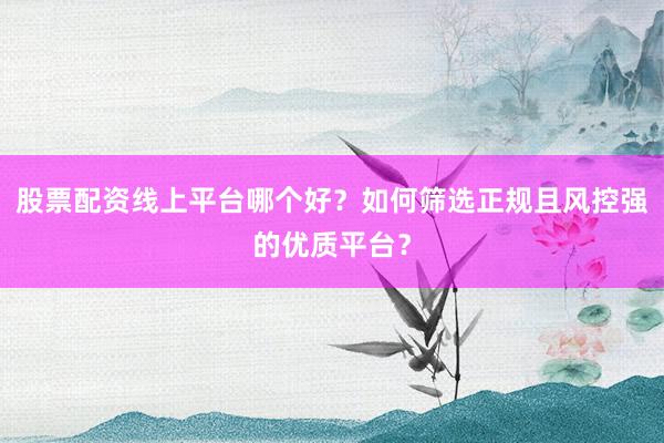 股票配资线上平台哪个好？如何筛选正规且风控强的优质平台？