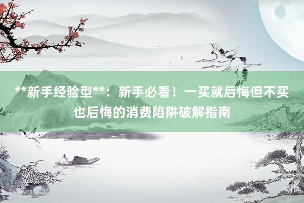 **新手经验型**：新手必看！一买就后悔但不买也后悔的消费陷阱破解指南