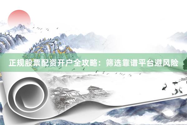 正规股票配资开户全攻略：筛选靠谱平台避风险