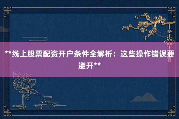 **线上股票配资开户条件全解析：这些操作错误要避开**