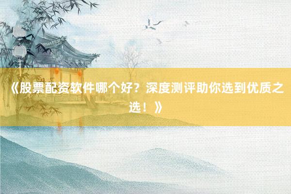 《股票配资软件哪个好？深度测评助你选到优质之选！》