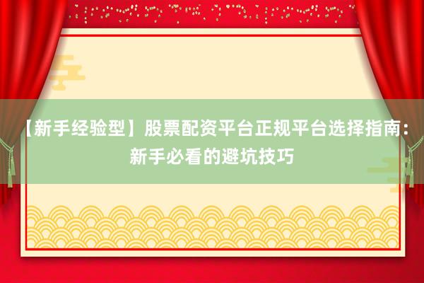 【新手经验型】股票配资平台正规平台选择指南：新手必看的避坑技巧