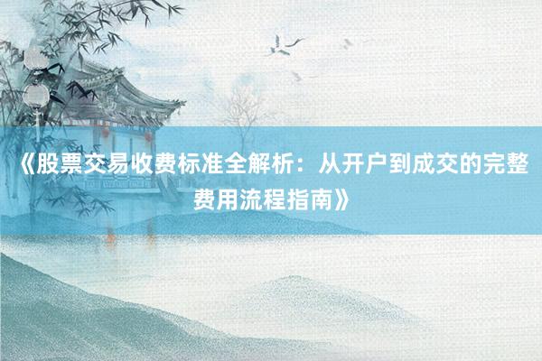 《股票交易收费标准全解析：从开户到成交的完整费用流程指南》