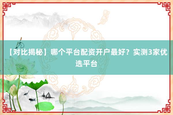 【对比揭秘】哪个平台配资开户最好？实测3家优选平台