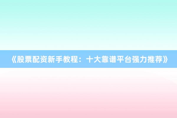 《股票配资新手教程：十大靠谱平台强力推荐》