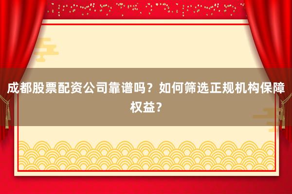 成都股票配资公司靠谱吗？如何筛选正规机构保障权益？