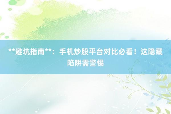 **避坑指南**：手机炒股平台对比必看！这隐藏陷阱需警惕