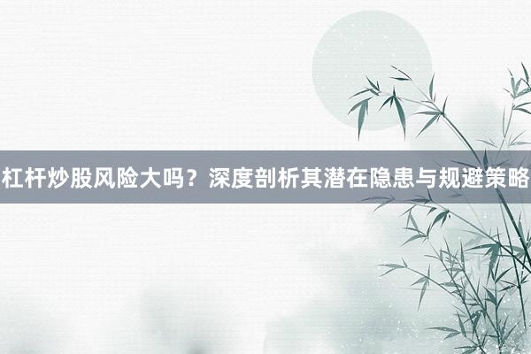 杠杆炒股风险大吗？深度剖析其潜在隐患与规避策略