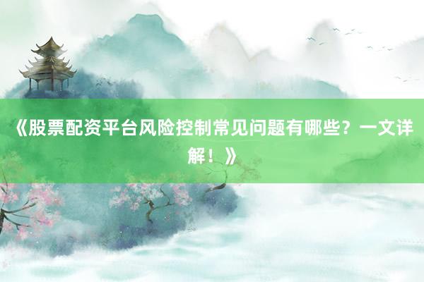 《股票配资平台风险控制常见问题有哪些？一文详解！》
