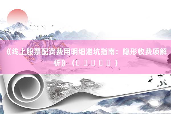 《线上股票配资费用明细避坑指南:隐形收费项解析》(⭐⭐⭐⭐⭐)