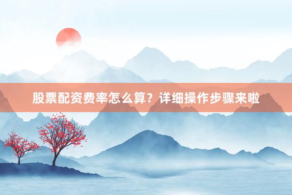 股票配资费率怎么算？详细操作步骤来啦
